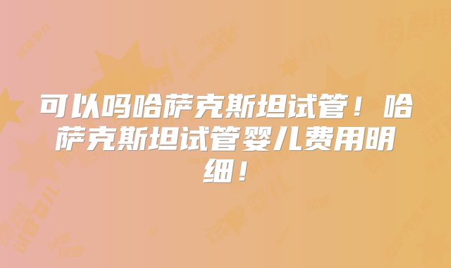 可以吗哈萨克斯坦试管!哈萨克斯坦试管婴儿费用明细!