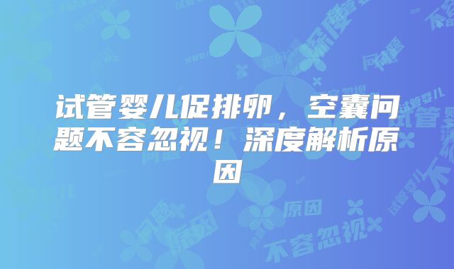 试管婴儿促排卵，空囊问题不容忽视！深度解析原因