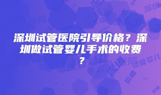 深圳试管医院引导价格？深圳做试管婴儿手术的收费？