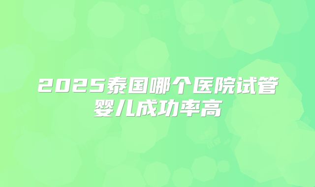 2025泰国哪个医院试管婴儿成功率高