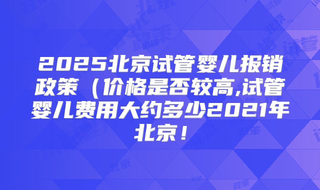 2025北京试管婴儿报销政策（价格是否较高,试管婴儿费用大约多少2021年北京！