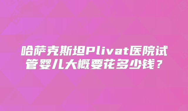 哈萨克斯坦Plivat医院试管婴儿大概要花多少钱?