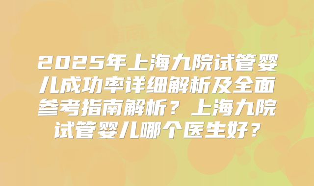 2025年上海九院试管婴儿成功率详细解析及全面参考指南解析?上海九院试管婴儿哪个医生好?