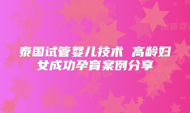泰国试管婴儿技术 高龄妇女成功孕育案例分享