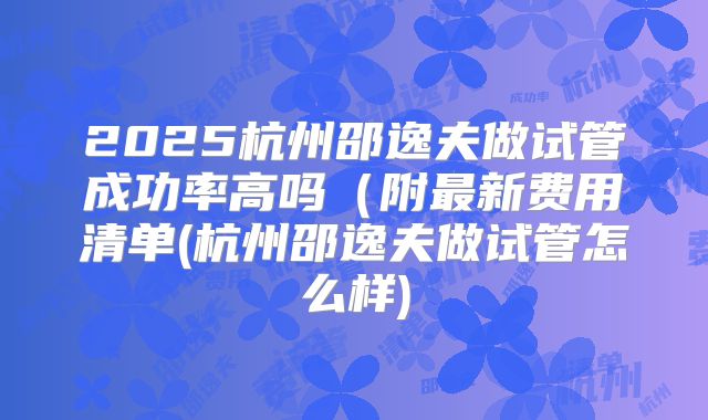 2025杭州邵逸夫做试管成功率高吗（附最新费用清单(杭州邵逸夫做试管怎么样)