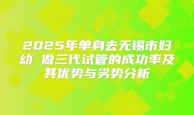 2025年单身去无锡市妇幼 做三代试管的成功率及其优势与劣势分析