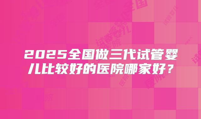 2025全国做三代试管婴儿比较好的医院哪家好？
