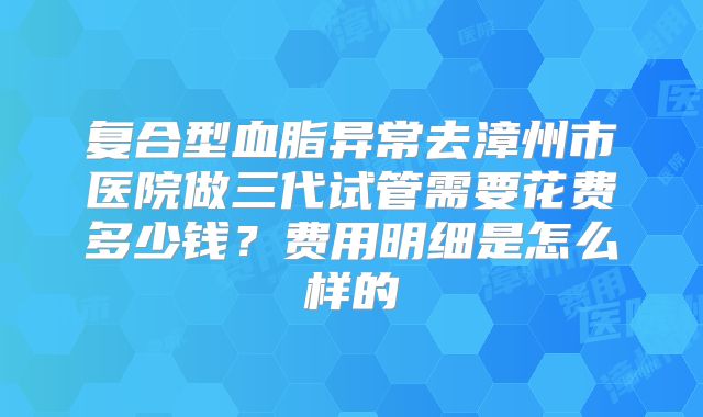 复合型血脂异常去漳州市医院做三代试管需要花费多少钱？费用明细是怎么样的