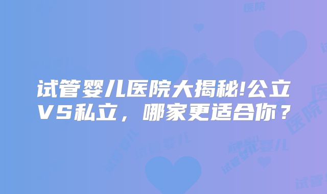 试管婴儿医院大揭秘!公立VS私立，哪家更适合你？