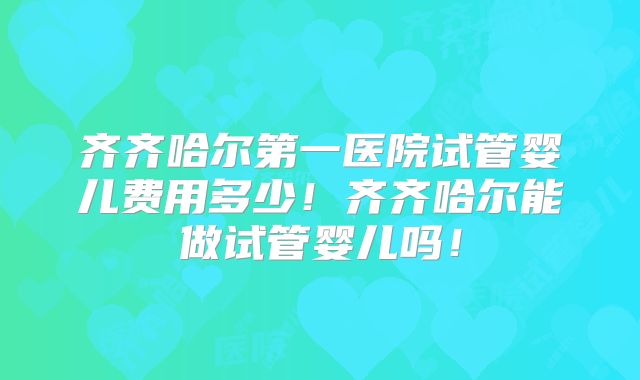 齐齐哈尔第一医院试管婴儿费用多少！齐齐哈尔能做试管婴儿吗！
