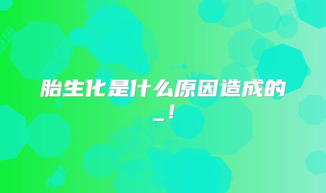 胎生化是什么原因造成的_！