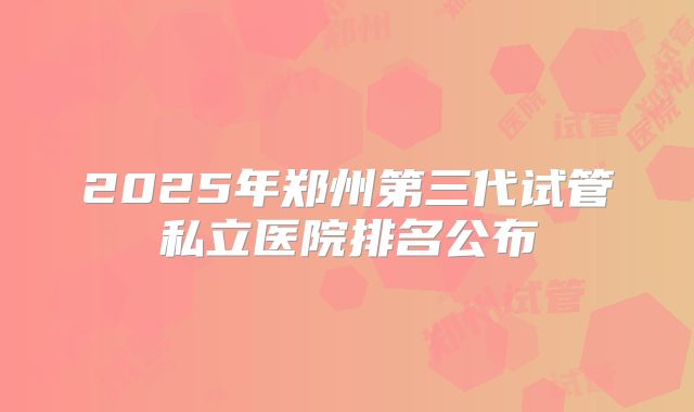 2025年郑州第三代试管私立医院排名公布