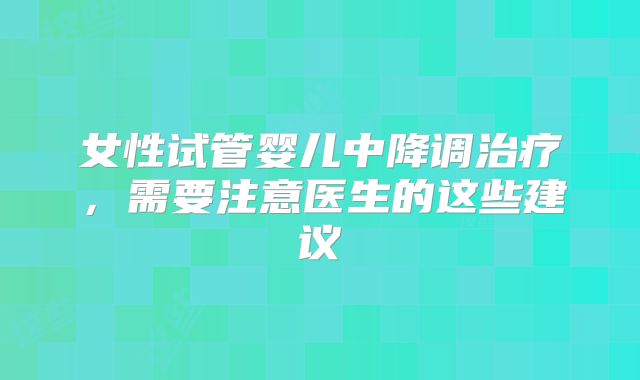 女性试管婴儿中降调治疗，需要注意医生的这些建议