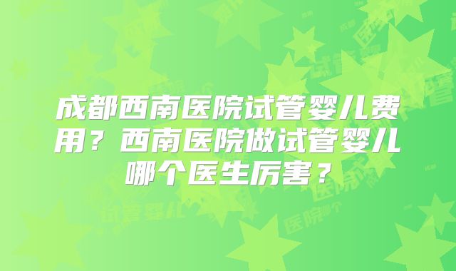 成都西南医院试管婴儿费用？西南医院做试管婴儿哪个医生厉害？