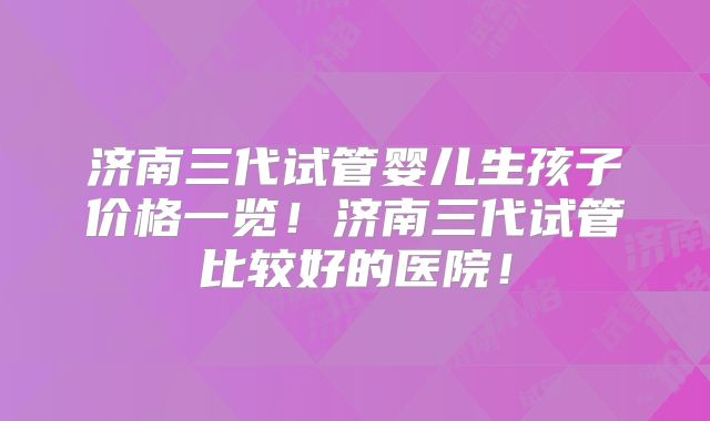济南三代试管婴儿生孩子价格一览！济南三代试管比较好的医院！