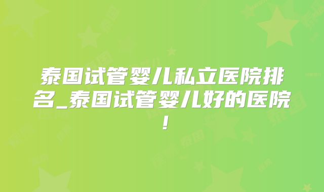 泰国试管婴儿私立医院排名_泰国试管婴儿好的医院！