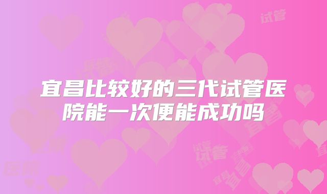 宜昌比较好的三代试管医院能一次便能成功吗
