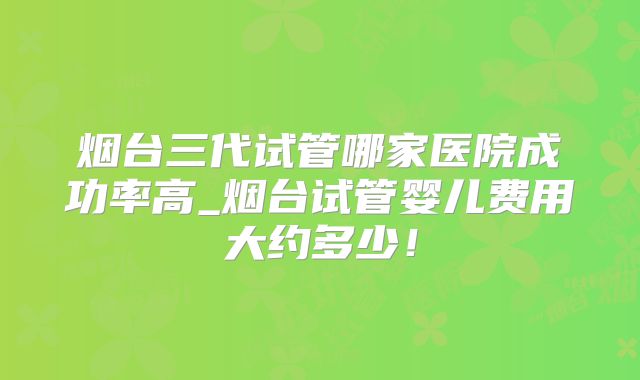 烟台三代试管哪家医院成功率高_烟台试管婴儿费用大约多少！
