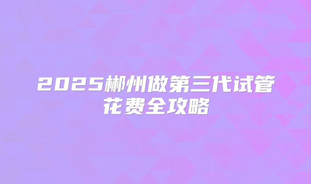 2025郴州做第三代试管花费全攻略