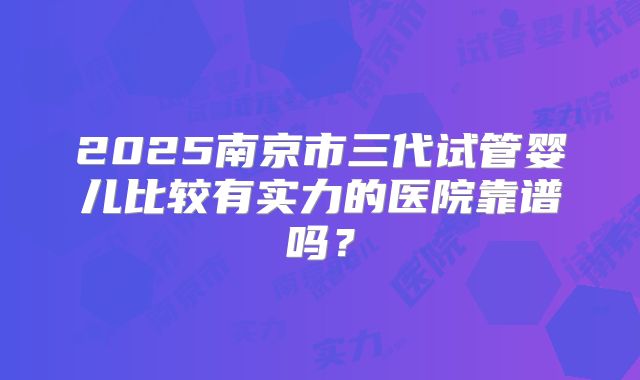 2025南京市三代试管婴儿比较有实力的医院靠谱吗？