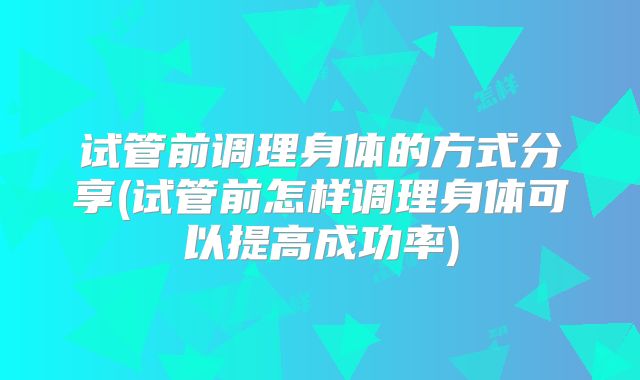 试管前调理身体的方式分享(试管前怎样调理身体可以提高成功率)