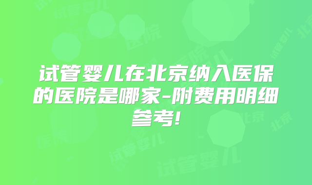 试管婴儿在北京纳入医保的医院是哪家-附费用明细参考!