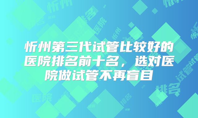 忻州第三代试管比较好的医院排名前十名，选对医院做试管不再盲目