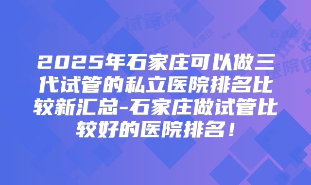 2025年石家庄可以做三代试管的私立医院排名比较新汇总-石家庄做试管比较好的医院排名!