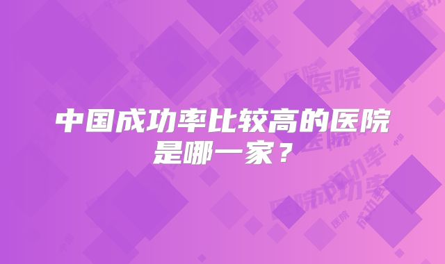 中国成功率比较高的医院是哪一家?