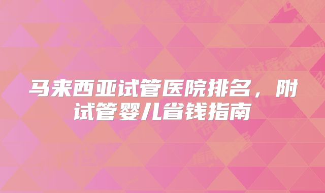 马来西亚试管医院排名，附试管婴儿省钱指南