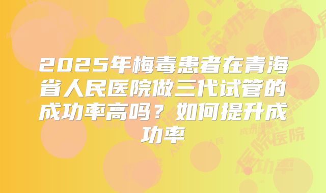 2025年梅毒患者在青海省人民医院做三代试管的成功率高吗？如何提升成功率