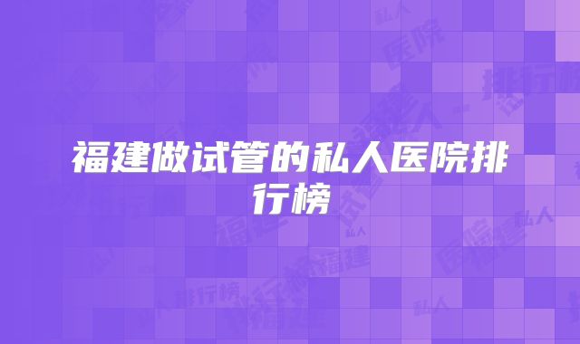 福建做试管的私人医院排行榜