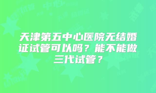 天津第五中心医院无结婚证试管可以吗?能不能做三代试管?