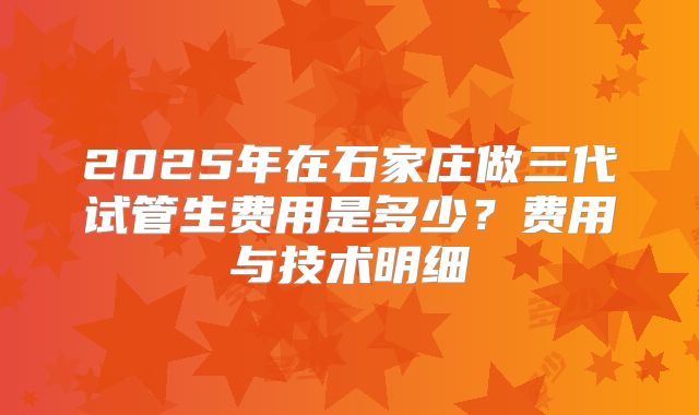 2025年在石家庄做三代试管生费用是多少？费用与技术明细