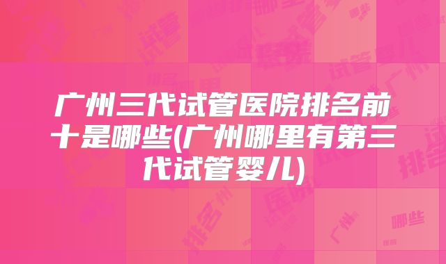 广州三代试管医院排名前十是哪些(广州哪里有第三代试管婴儿)