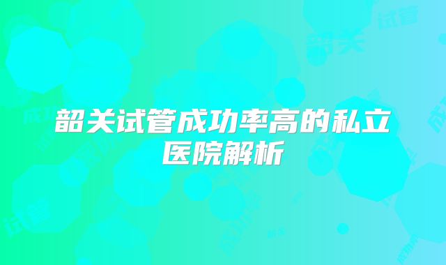 韶关试管成功率高的私立医院解析