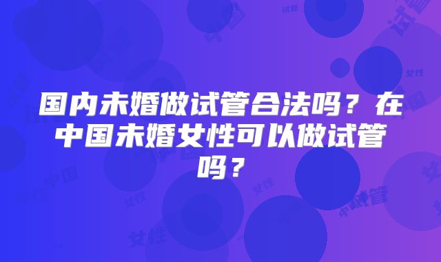 国内未婚做试管合法吗？在中国未婚女性可以做试管吗？