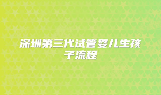 深圳第三代试管婴儿生孩子流程