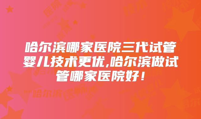 哈尔滨哪家医院三代试管婴儿技术更优,哈尔滨做试管哪家医院好！