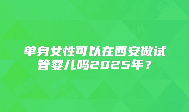 单身女性可以在西安做试管婴儿吗2025年？