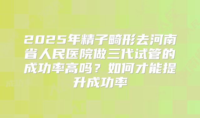 2025年精子畸形去河南省人民医院做三代试管的成功率高吗?如何才能提升成功率