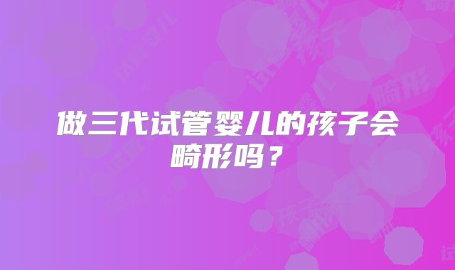 做三代试管婴儿的孩子会畸形吗？