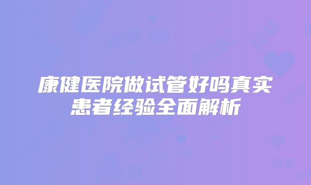 康健医院做试管好吗真实患者经验全面解析