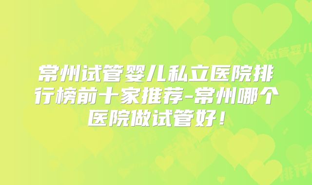 常州试管婴儿私立医院排行榜前十家推荐-常州哪个医院做试管好！