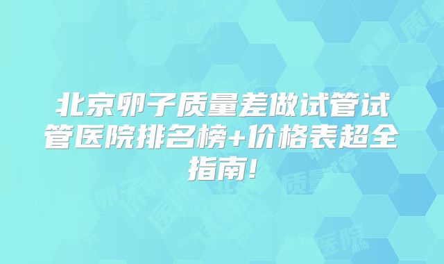 北京卵子质量差做试管试管医院排名榜+价格表超全指南!
