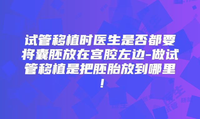 试管移植时医生是否都要将囊胚放在宫腔左边-做试管移植是把胚胎放到哪里！