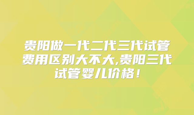 贵阳做一代二代三代试管费用区别大不大,贵阳三代试管婴儿价格!
