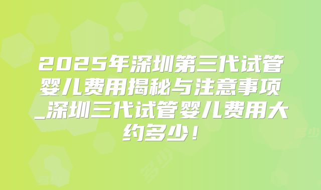 2025年深圳第三代试管婴儿费用揭秘与注意事项_深圳三代试管婴儿费用大约多少！