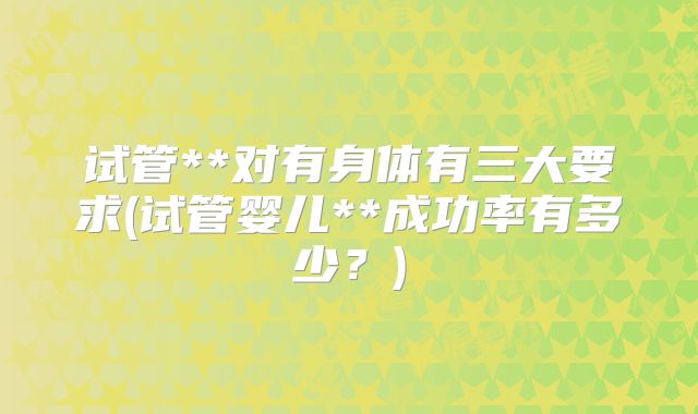 试管**对有身体有三大要求(试管婴儿**成功率有多少?)