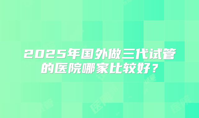 2025年国外做三代试管的医院哪家比较好?